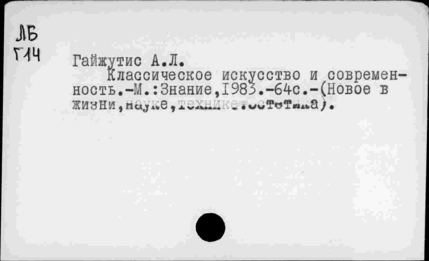 ﻿ДБ
ПЧ
Гайжутис А.Л.
Классическое искусство и современность.-М. :3нание,1983.-64с.-(Новое в ЖИННИ	*.*6 $ х’*•****•*1 ♦ мч/Т<з*хмдьЗ ) •